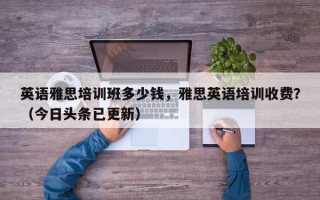 英语雅思培训班多少钱，雅思英语培训收费？（今日头条已更新）