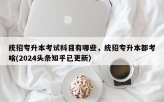 统招专升本考试科目有哪些，统招专升本都考啥(2024头条知乎已更新）