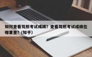 如何查看驾照考试成绩？查看驾照考试成绩在哪里查？(知乎）