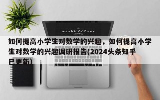如何提高小学生对数学的兴趣，如何提高小学生对数学的兴趣调研报告(2024头条知乎已更新）
