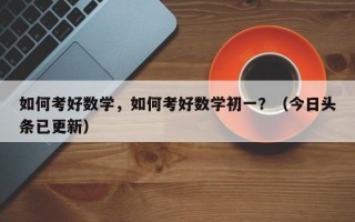 如何考好数学，如何考好数学初一？（今日头条已更新）
