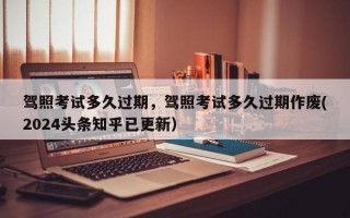 驾照考试多久过期，驾照考试多久过期作废(2024头条知乎已更新）