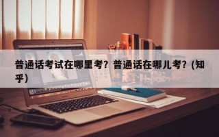 普通话考试在哪里考？普通话在哪儿考？(知乎）