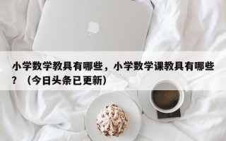 小学数学教具有哪些，小学数学课教具有哪些？（今日头条已更新）