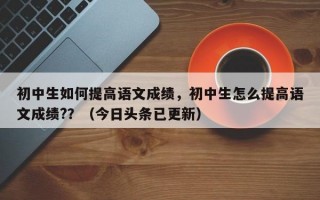 初中生如何提高语文成绩，初中生怎么提高语文成绩?？（今日头条已更新）