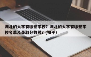 湖北的大学有哪些学校？湖北的大学有哪些学校名单及录取分数线？(知乎）