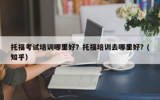 托福考试培训哪里好？托福培训去哪里好？(知乎）