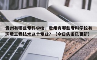 贵州有哪些专科学校，贵州有哪些专科学校有环境工程技术这个专业？（今日头条已更新）