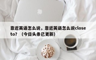 靠近英语怎么说，靠近英语怎么说closeto？（今日头条已更新）