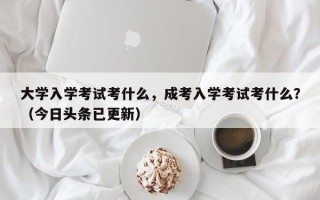 大学入学考试考什么，成考入学考试考什么？（今日头条已更新）