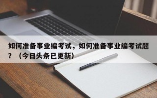 如何准备事业编考试，如何准备事业编考试题？（今日头条已更新）