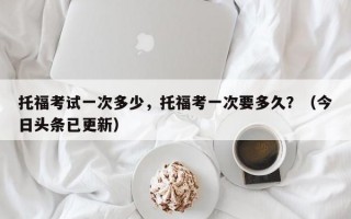 托福考试一次多少，托福考一次要多久？（今日头条已更新）
