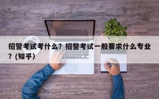 招警考试考什么？招警考试一般要求什么专业？(知乎）