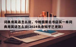 词典用英语怎么说，今晚我要去书店买一本词典用英语怎么说(2024头条知乎已更新）
