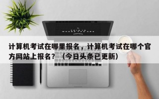 计算机考试在哪里报名，计算机考试在哪个官方网站上报名？（今日头条已更新）