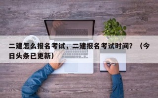 二建怎么报名考试，二建报名考试时间？（今日头条已更新）