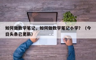 如何做数学笔记，如何做数学笔记小学？（今日头条已更新）