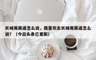 长城用英语怎么说，我喜欢去长城用英语怎么说？（今日头条已更新）