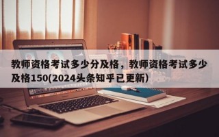 教师资格考试多少分及格，教师资格考试多少及格150(2024头条知乎已更新）