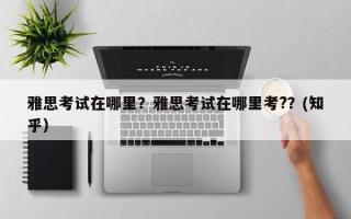 雅思考试在哪里？雅思考试在哪里考?？(知乎）