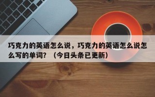巧克力的英语怎么说，巧克力的英语怎么说怎么写的单词？（今日头条已更新）