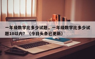 一年级数学比多少试题，一年级数学比多少试题10以内？（今日头条已更新）