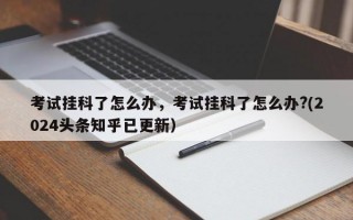 考试挂科了怎么办，考试挂科了怎么办?(2024头条知乎已更新）