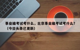 事业编考试考什么，北京事业编考试考什么？（今日头条已更新）