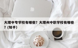 大理中专学校有哪些？大理州中职学校有哪些？(知乎）