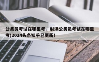 公务员考试在哪里考，射洪公务员考试在哪里考(2024头条知乎已更新）