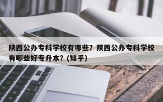 陕西公办专科学校有哪些？陕西公办专科学校有哪些好专升本？(知乎）