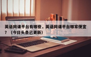 英语网课平台有哪些，英语网课平台哪家便宜？（今日头条已更新）