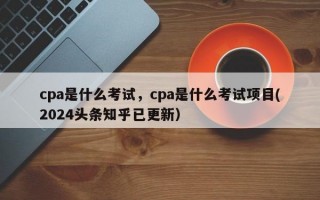 cpa是什么考试，cpa是什么考试项目(2024头条知乎已更新）