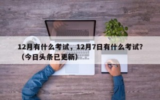 12月有什么考试，12月7日有什么考试？（今日头条已更新）