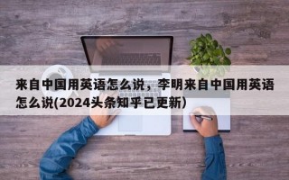 来自中国用英语怎么说，李明来自中国用英语怎么说(2024头条知乎已更新）
