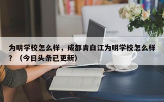 为明学校怎么样，成都青白江为明学校怎么样？（今日头条已更新）