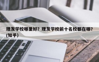 理发学校哪里好？理发学校前十名校都在哪？(知乎）