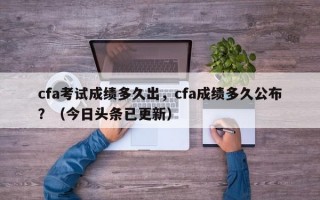 cfa考试成绩多久出，cfa成绩多久公布？（今日头条已更新）
