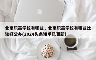 北京职高学校有哪些，北京职高学校有哪些比较好公办(2024头条知乎已更新）