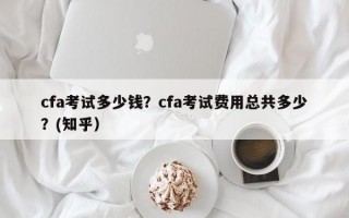 cfa考试多少钱？cfa考试费用总共多少？(知乎）
