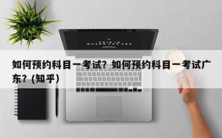 如何预约科目一考试？如何预约科目一考试广东？(知乎）