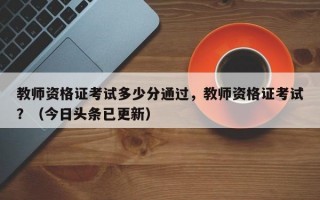 教师资格证考试多少分通过，教师资格证考试？（今日头条已更新）