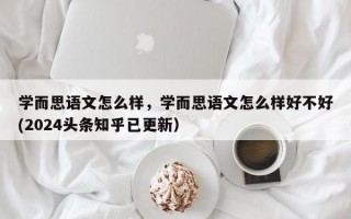 学而思语文怎么样，学而思语文怎么样好不好(2024头条知乎已更新）