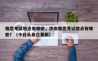 雅思考试地点有哪些，济南雅思考试地点有哪些？（今日头条已更新）