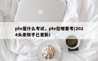 pte是什么考试，pte在哪里考(2024头条知乎已更新）