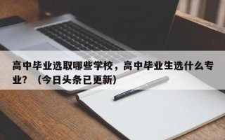 高中毕业选取哪些学校，高中毕业生选什么专业？（今日头条已更新）