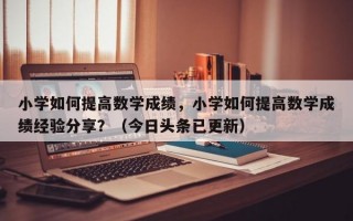 小学如何提高数学成绩，小学如何提高数学成绩经验分享？（今日头条已更新）