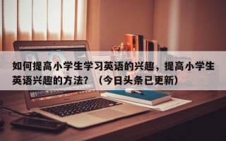 如何提高小学生学习英语的兴趣，提高小学生英语兴趣的方法？（今日头条已更新）