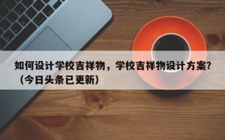 如何设计学校吉祥物，学校吉祥物设计方案？（今日头条已更新）