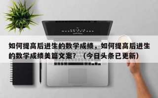 如何提高后进生的数学成绩，如何提高后进生的数学成绩美篇文案？（今日头条已更新）